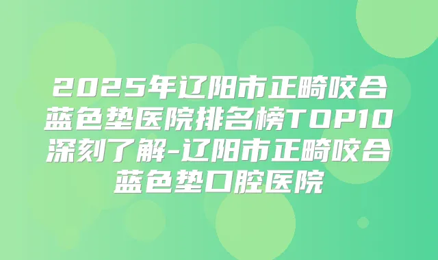 2025年辽阳市正畸咬合蓝色垫医院排名榜TOP10深刻了解-辽阳市正畸咬合蓝色垫口腔医院