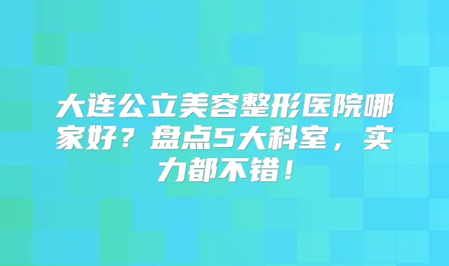 大连公立美容整形医院哪家好?盘点5大科室,实力都不错!