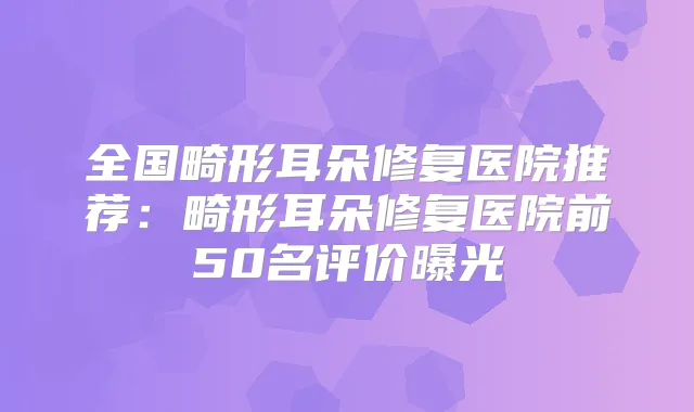 全国畸形耳朵修复医院推荐:畸形耳朵修复医院前50名评价曝光