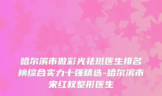 哈尔滨市做彩光祛斑医生排名榜综合实力十强精选-哈尔滨市宋红权整形医生