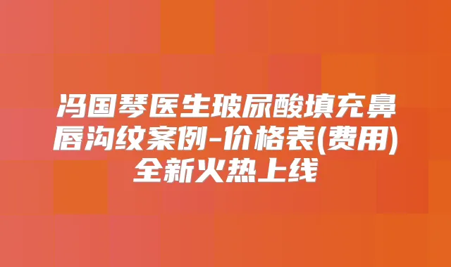 冯国琴医生玻尿酸填充鼻唇沟纹案例-价格表(费用)全新火热上线