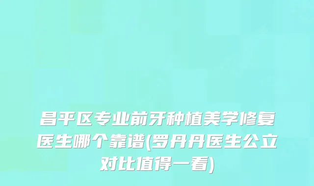 昌平区专业前牙种植美学修复医生哪个靠谱(罗丹丹医生公立对比值得一看)