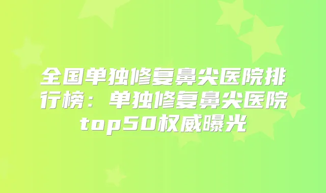 全国单独修复鼻尖医院排行榜：单独修复鼻尖医院top50曝光