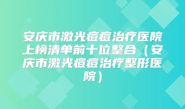 安庆市激光痘痘医院上榜清单前十位整合(安庆市激光痘痘整形医院)