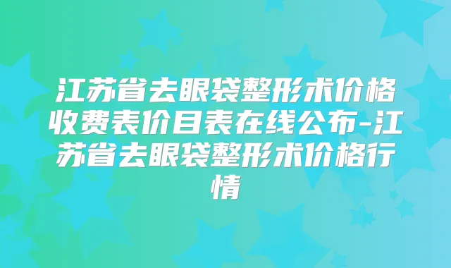 江苏省去眼袋整形术价格收费表价目表在线公布-江苏省去眼袋整形术价格行情