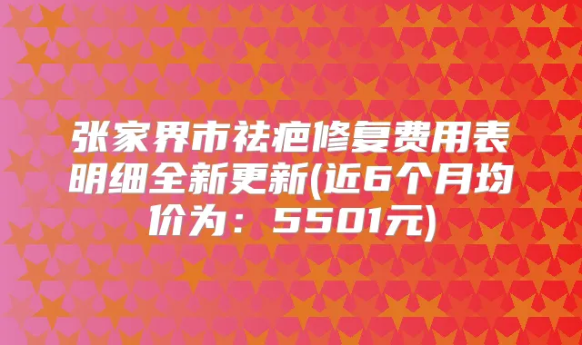 张家界市祛疤修复费用表明细全新更新(近6个月均价为：5501元)