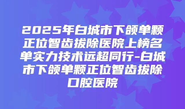 2025年白城市下颌单颗正位智齿拔除医院上榜名单实力技术远超同行-白城市下颌单颗正位智齿拔除口腔医院