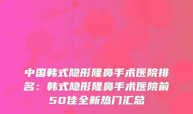 中国韩式隐形隆鼻手术医院排名：韩式隐形隆鼻手术医院前50佳全新热门汇总