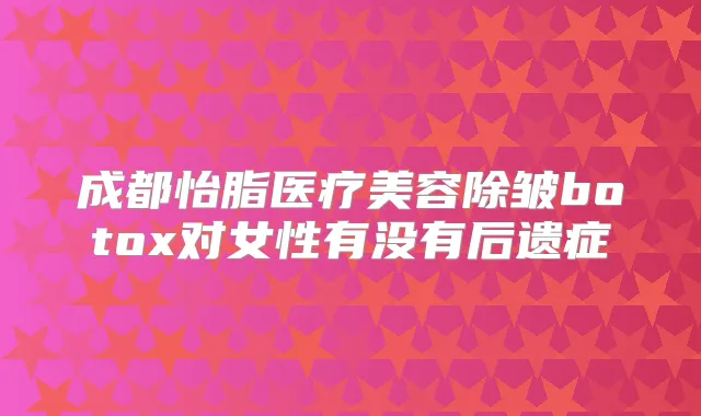 成都怡脂医疗美容除皱对女性有没有后遗症