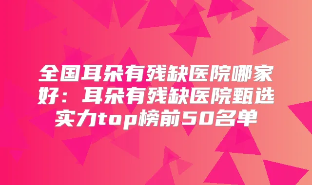 全国耳朵有残缺医院哪家好:耳朵有残缺医院甄选实力top榜前50名单