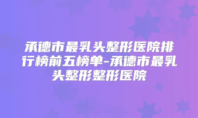 承德市乳头整形医院排行榜前五榜单-承德市乳头整形整形医院