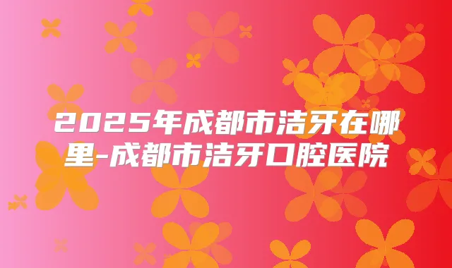 2025年成都市洁牙在哪里-成都市洁牙口腔医院