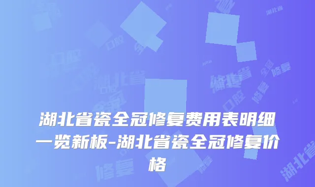 湖北省瓷全冠修复费用表明细一览新板-湖北省瓷全冠修复价格