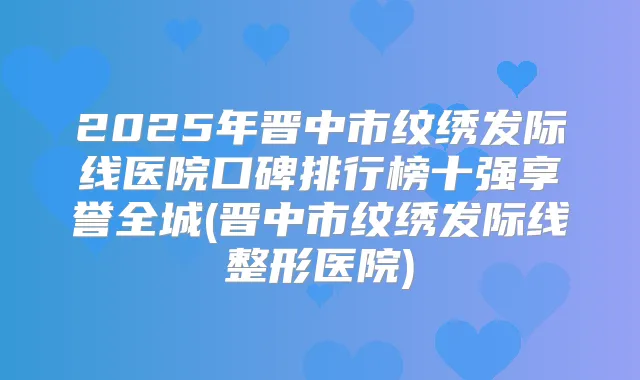 2025年晋中市纹绣发际线医院口碑排行榜十强享誉全城(晋中市纹绣发际线整形医院)