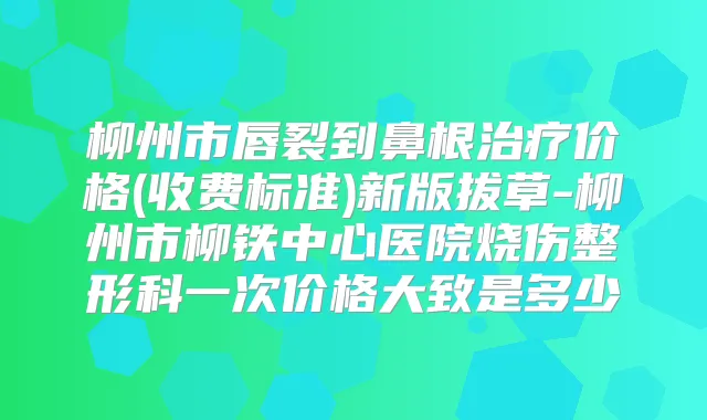 柳州市唇裂到鼻根价格(收费标准)新版拔草-柳州市柳铁中心医院烧伤整形科一次价格大致是多少