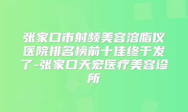 张家口市射频美容溶脂仪医院排名榜前十佳终于发了-张家口天宏医疗美容诊所