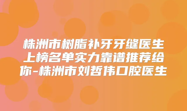 株洲市树脂补牙牙缝医生上榜名单实力靠谱推荐给你-株洲市刘哲伟口腔医生