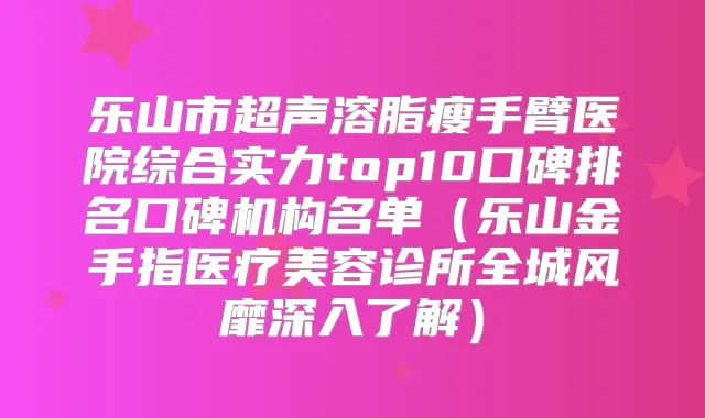 乐山市超声溶脂瘦手臂医院综合实力top10口碑排名口碑机构名单(乐山金手指医疗美容诊所全城风靡深入了解)