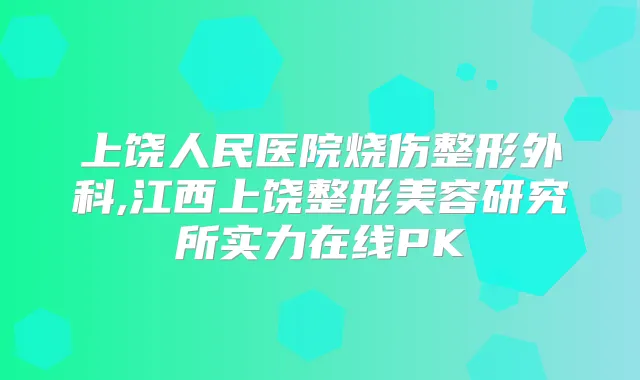 上饶人民医院烧伤整形外科,江西上饶整形美容研究所实力在线PK