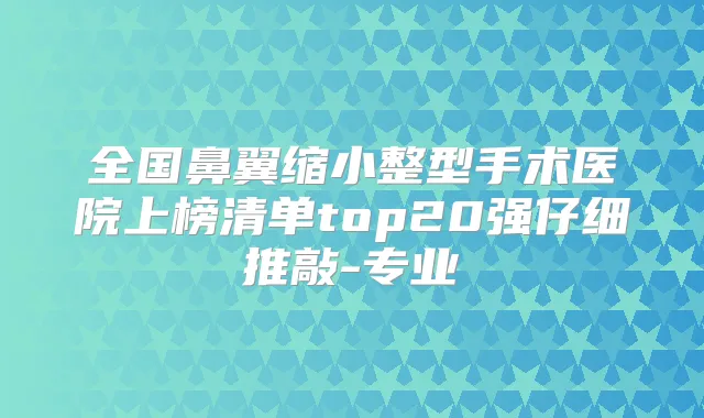 全国鼻翼缩小整型手术医院上榜清单top20强仔细推敲-专业