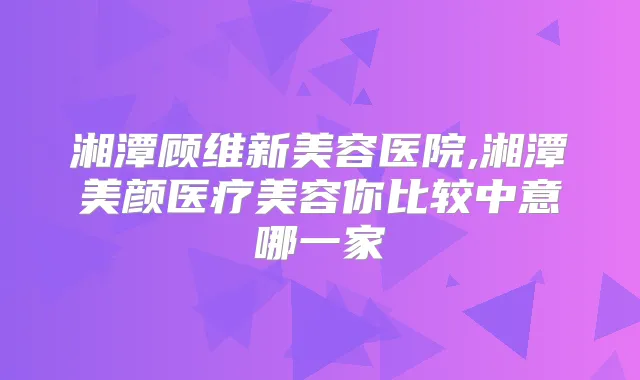 湘潭顾维新美容医院,湘潭美颜医疗美容你比较中意哪一家