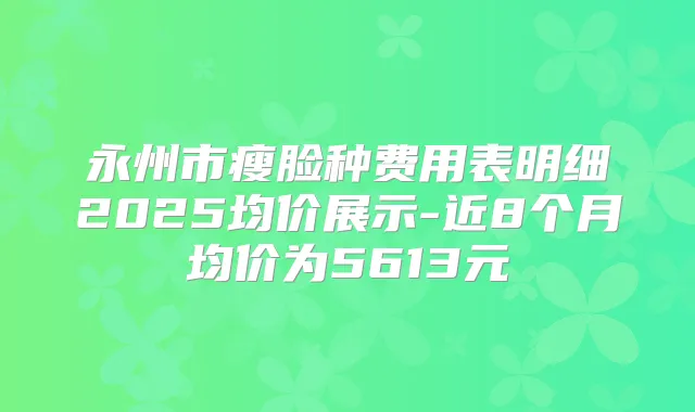 永州市瘦脸种费用表明细2025均价展示-近8个月均价为5613元