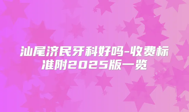 汕尾济民牙科好吗-收费标准附2025版一览