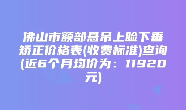 佛山市额部悬吊上睑下垂矫正价格表(收费标准)查询(近6个月均价为:11920元)