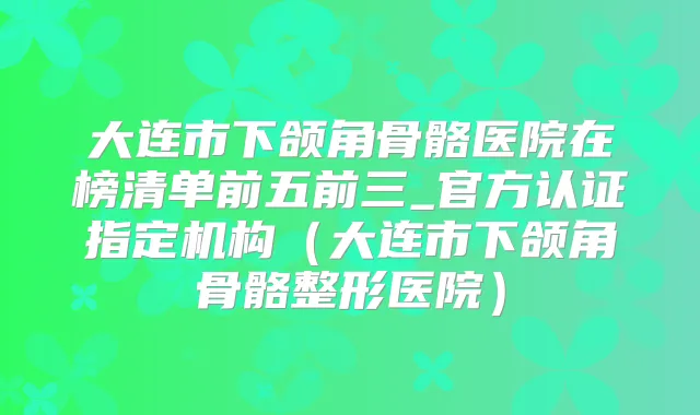 大连市下颌角骨骼医院在榜清单前五前三_官方认证指定机构（大连市下颌角骨骼整形医院）