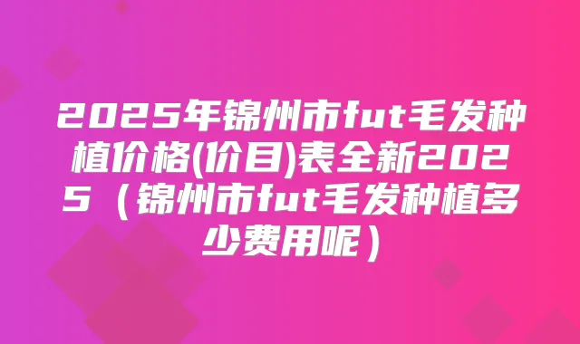 2025年锦州市fut毛发种植价格(价目)表全新2025（锦州市fut毛发种植多少费用呢）