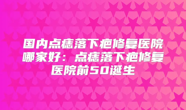 国内点痣落下疤修复医院哪家好：点痣落下疤修复医院前50诞生