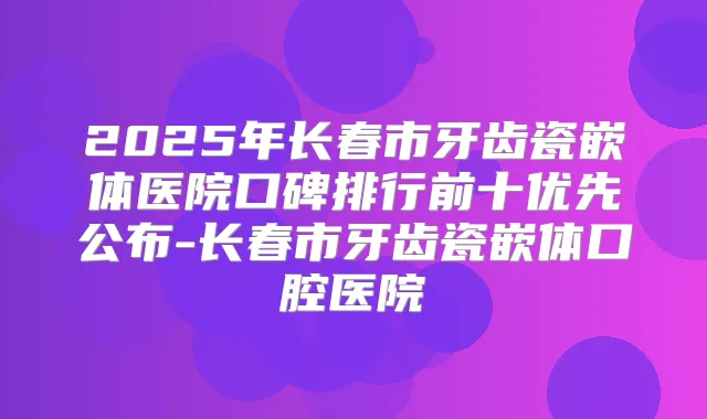 2025年长春市牙齿瓷嵌体医院口碑排行前十优先公布-长春市牙齿瓷嵌体口腔医院