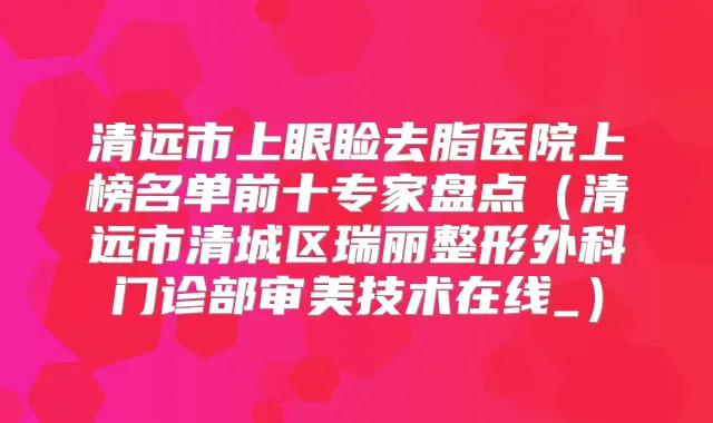 清远市上眼睑去脂医院上榜名单前十专家盘点(清远市清城区瑞丽整形外科门诊部审美技术在线_)