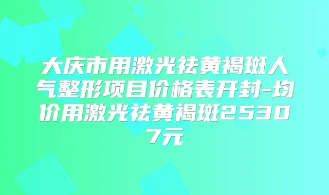 大庆市用激光祛黄褐斑人气整形项目价格表开封-均价用激光祛黄褐斑25307元