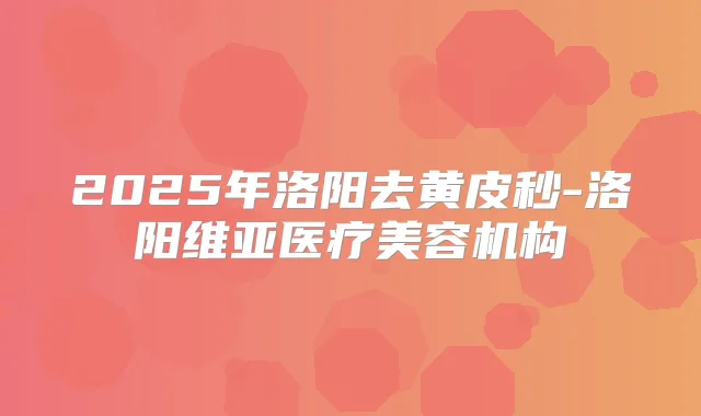 2025年洛阳去黄皮秒-洛阳维亚医疗美容机构
