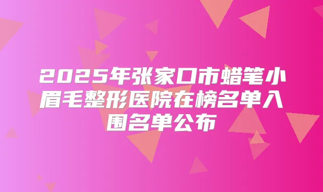 2025年张家口市蜡笔小眉毛整形医院在榜名单入围名单公布