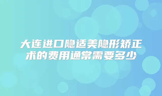 大连进口隐适美隐形矫正术的费用通常需要多少
