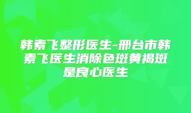 韩素飞整形医生-邢台市韩素飞医生消除色斑黄褐斑是良心医生