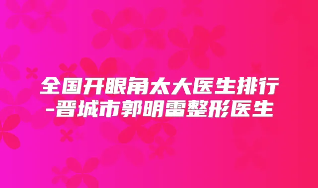 全国开眼角太大医生排行-晋城市郭明雷整形医生