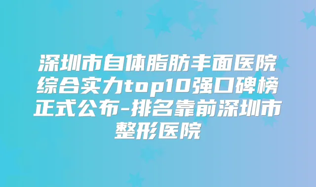 深圳市自体脂肪丰面医院综合实力top10强口碑榜正式公布-排名靠前深圳市整形医院