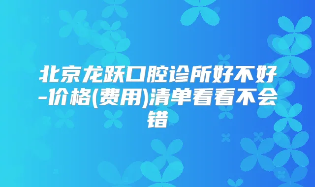 北京龙跃口腔诊所好不好-价格(费用)清单看看不会错