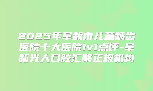 2025年阜新市儿童龋齿医院十大医院1v1点评-阜新光大口腔汇聚正规机构
