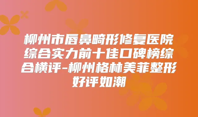 柳州市唇鼻畸形修复医院综合实力前十佳口碑榜综合横评-柳州格林美菲整形好评如潮