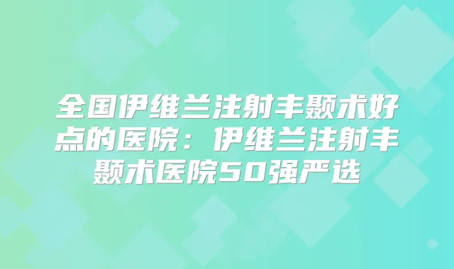 全国伊维兰注射丰颞术好点的医院：伊维兰注射丰颞术医院50强严选