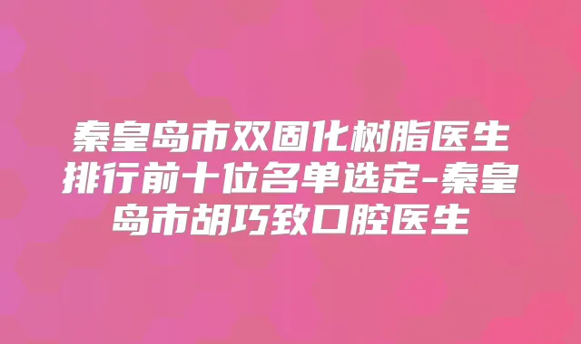 秦皇岛市双固化树脂医生排行前十位名单选定-秦皇岛市胡巧致口腔医生