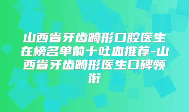 山西省牙齿畸形口腔医生在榜名单前十吐血推荐-山西省牙齿畸形医生口碑领衔