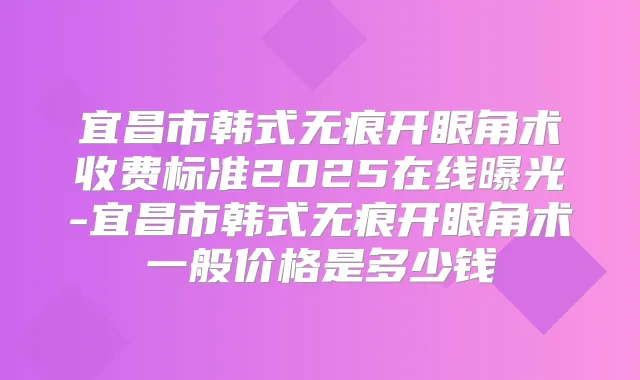 宜昌市韩式无痕开眼角术收费标准2025在线曝光-宜昌市韩式无痕开眼角术一般价格是多少钱