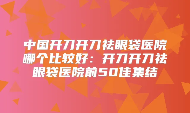 中国开刀开刀祛眼袋医院哪个比较好：开刀开刀祛眼袋医院前50佳集结