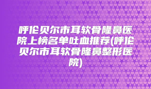 呼伦贝尔市耳软骨隆鼻医院上榜名单吐血推荐(呼伦贝尔市耳软骨隆鼻整形医院)