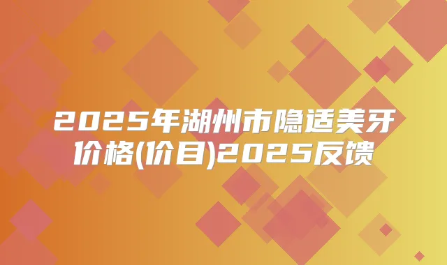 2025年湖州市隐适美牙价格(价目)2025反馈